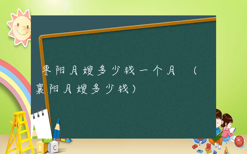 枣阳月嫂多少钱一个月 (襄阳月嫂多少钱)